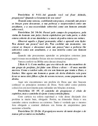 91
Provérbios 6/ 9-11: Até quando você vai ficar deitado,
preguiçoso? Quando se levantará de seu sono?
Tirando uma soneca, cochilando um pouco, cruzando um pouco
os braços para descansar, a sua pobreza o surpreenderá como um
assaltante, e a sua necessidade sobrevirá como um homem armado
sobre você.
Provérbios 24/ 30-34: Passei pelo campo do preguiçoso, pela
vinha do homem sem juízo; havia espinheiros por toda parte, o chão
estava coberto de ervas daninhas e o muro de pedra estava em ruínas.
Observei aquilo e fiquei pensando; olhei e aprendi esta lição:
"Vou dormir um pouco", você diz. "Vou cochilar um momento; vou
cruzar os braços e descansar mais um pouco", mas a pobreza lhe
sobrevirá como um assaltante, e a sua miséria como um homem
armado.
Quando não procuramos aprender os princípios externos para
suprir nossas necessidades físicas nós nos tornamos preguiçosos.
Vamos conferir na Bíblia uma dessas situações.
2 Reis 4/ 1: Certa mulher, que era viúva de um dos membros de
um grupo de profetas, foi falar com Eliseu e disse: – O meu marido
morreu. Como o senhor sabe, ele era um homem que temia a Deus, o
Senhor. Mas agora um homem a quem ele devia dinheiro veio para
levar os meus dois filhos a fim de serem escravos, como pagamento da
dívida.
Aqui nós encontramos um profeta de Deus que não buscara
conhecer os princípios externos de Deus. Nem saber como poderia
colocá-los em movimento para redundar em bênçãos externas.
Provérbios 15/ 19: O caminho do preguiçoso é cheio de
espinhos, mas o caminho do justo é uma estrada plana.
Com certeza na esfera espiritual a vida desse discípulo dos
profetas ia muito bem, obrigado. Porém, na dimensão física o seu
caminho estava escabroso ao extremo. Tanto é verdade que o mesmo
fora obrigado a contrair dinheiro em forma de empréstimo para
sustentar a família.
Provérbios 21/ 25-26: O preguiçoso morre de tanto desejar e de
nunca pôr as mãos no trabalho.
 