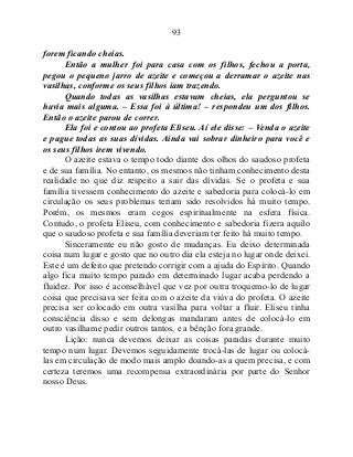 93
forem ficando cheias.
Então a mulher foi para casa com os filhos, fechou a porta,
pegou o pequeno jarro de azeite e começou a derramar o azeite nas
vasilhas, conforme os seus filhos iam trazendo.
Quando todas as vasilhas estavam cheias, ela perguntou se
havia mais alguma. – Essa foi à última! – respondeu um dos filhos.
Então o azeite parou de correr.
Ela foi e contou ao profeta Eliseu. Aí ele disse: – Venda o azeite
e pague todas as suas dívidas. Ainda vai sobrar dinheiro para você e
os seus filhos irem vivendo.
O azeite estava o tempo todo diante dos olhos do saudoso profeta
e de sua família. No entanto, os mesmos não tinham conhecimento desta
realidade no que diz respeito a sair das dívidas. Se o profeta e sua
família tivessem conhecimento do azeite e sabedoria para colocá-lo em
circulação os seus problemas teriam sido resolvidos há muito tempo.
Porém, os mesmos eram cegos espiritualmente na esfera física.
Contudo, o profeta Eliseu, com conhecimento e sabedoria fizera aquilo
que o saudoso profeta e sua família deveriam ter feito há muito tempo.
Sinceramente eu não gosto de mudanças. Eu deixo determinada
coisa num lugar e gosto que no outro dia ela esteja no lugar onde deixei.
Este é um defeito que pretendo corrigir com a ajuda do Espírito. Quando
algo fica muito tempo parado em determinado lugar acaba perdendo a
fluidez. Por isso é aconselhável que vez por outra troquemo-lo de lugar
coisa que precisava ser feita com o azeite da viúva do profeta. O azeite
precisa ser colocado em outra vasilha para voltar a fluir. Eliseu tinha
consciência disso e sem delongas mandaram antes de colocá-lo em
outro vasilhame pedir outros tantos, e a bênção fora grande.
Lição: nunca devemos deixar as coisas paradas durante muito
tempo num lugar. Devemos seguidamente trocá-las de lugar ou colocá-
las em circulação de modo mais amplo doando-as a quem precisa, e com
certeza teremos uma recompensa extraordinária por parte do Senhor
nosso Deus.
 