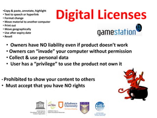 Digital Licenses
•Copy & paste, annotate, highlight
• Text to speech or hyperlink
• Format change
• Move material to another computer
• Print out
• Move geographically
• Use after expiry date
• Resell
• Prohibited to show your content to others
• Must accept that you have NO rights
• Owners have NO liability even if product doesn’t work
• Owners can “invade” your computer without permission
• Collect & use personal data
• User has a “privilege” to use the product not own it
 