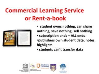 • student owns nothing, can share
nothing, save nothing, sell nothing
• subscription ends – ALL ends
•publishers own student data, notes,
highlights
• students can’t transfer data
Commercial Learning Service
or Rent-a-book
 