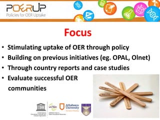 Focus
• Stimulating uptake of OER through policy
• Building on previous initiatives (eg. OPAL, Olnet)
• Through country reports and case studies
• Evaluate successful OER
communities
 