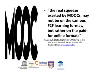 • “the real squeeze
exerted by MOOCs may
not be on the campus
F2F learning format,
but rather on the paid-
for online formats”
Haggard, S. (2013, September). Maturing of the
MOOC Vol. Research Paper number 130.
Retrieved from www.gov.uk/bis
 