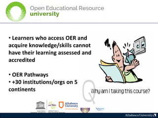 • Learners who access OER and
acquire knowledge/skills cannot
have their learning assessed and
accredited
• OER Pathways
• +30 institutions/orgs on 5
continents
 