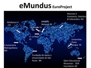 eMundusEuroProject
MENON
Network BE
Leicester U.
UK
U. La Rioja
ES
Fundação de Apoio a
Universidade de São
Paulo - BR
U Autonoma
Metropolitana
MX
Open Educational
Resources - OER
Foundation NZ
Athabasca U
- CA
Universitas
Siswa
Bangsa IN
Moscow U
Economics, Statistics
& Informatics- RU
 