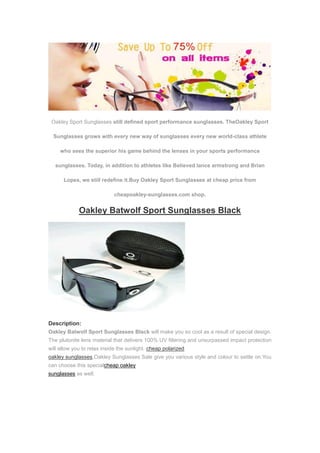 Oakley Sport Sunglasses still defined sport performance sunglasses. TheOakley Sport

  Sunglasses grows with every new way of sunglasses every new world-class athlete

     who sees the superior his game behind the lenses in your sports performance

   sunglasses. Today, in addition to athletes like Believed lance armstrong and Brian

      Lopes, we still redefine it.Buy Oakley Sport Sunglasses at cheap price from

                             cheapoakley-sunglasses.com shop.


             Oakley Batwolf Sport Sunglasses Black




Description:
Oakley Batwolf Sport Sunglasses Black will make you so cool as a result of special design.
The plutonite lens material that delivers 100% UV filtering and unsurpassed impact protection
will allow you to relax inside the sunlight. cheap polarized
oakley sunglasses,Oakley Sunglasses Sale give you various style and colour to settle on.You
can choose this specialcheap oakley
sunglasses as well.
 