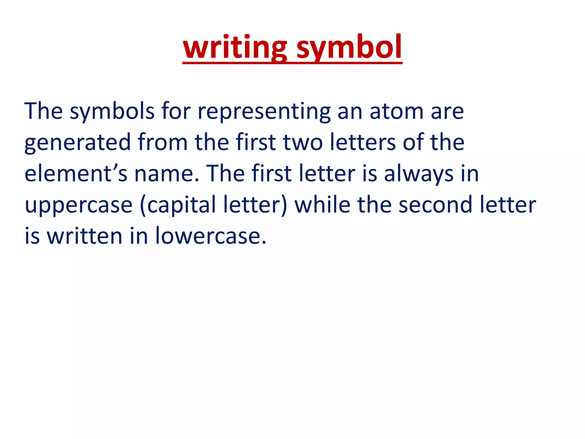 writing symbol
The symbols for representing an atom are
generated from the first two letters of the
element’s name. The first letter is always in
uppercase (capital letter) while the second letter
is written in lowercase.
 