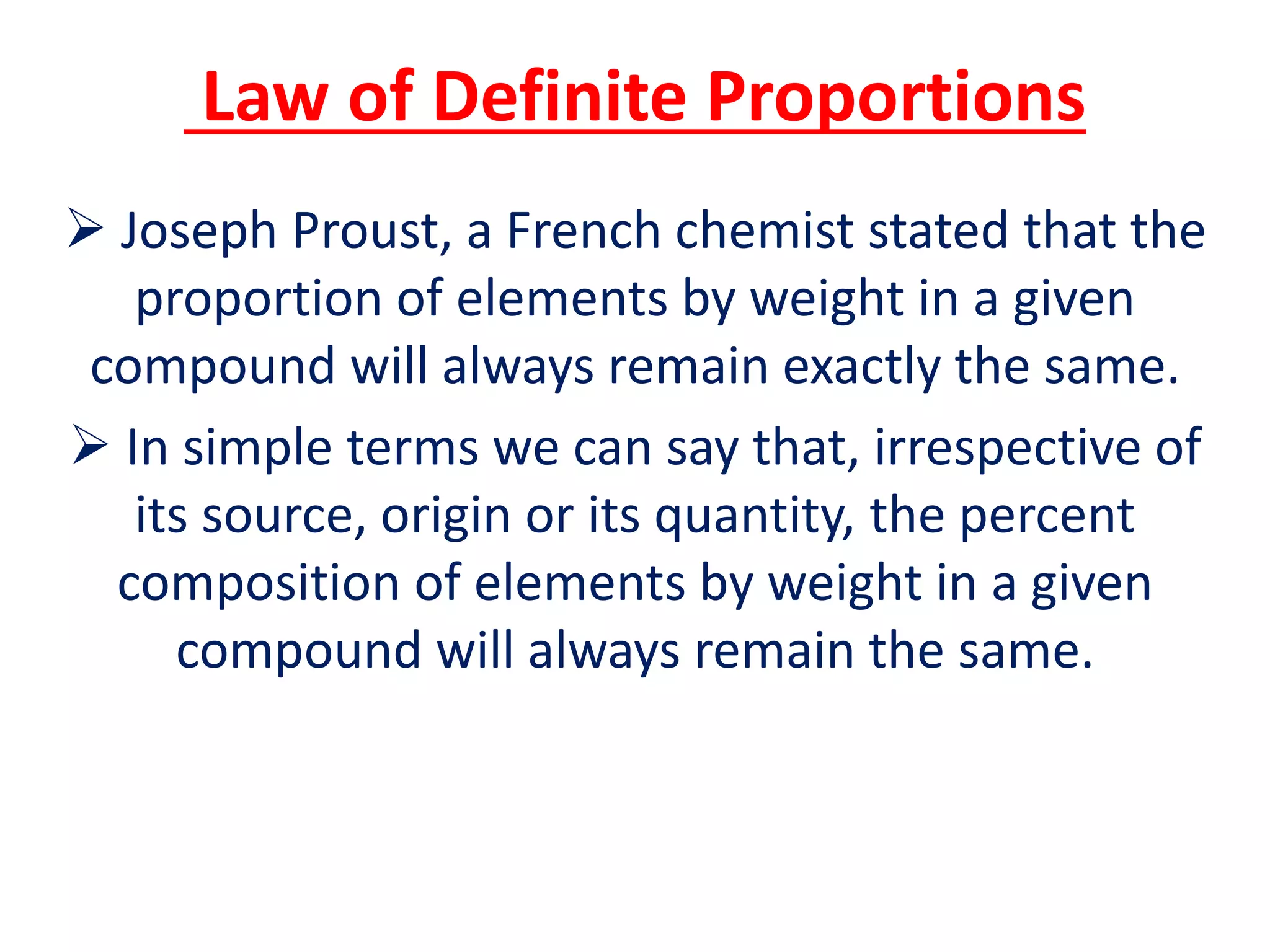 Law of Definite Proportions
 Joseph Proust, a French chemist stated that the
proportion of elements by weight in a given
compound will always remain exactly the same.
 In simple terms we can say that, irrespective of
its source, origin or its quantity, the percent
composition of elements by weight in a given
compound will always remain the same.
 