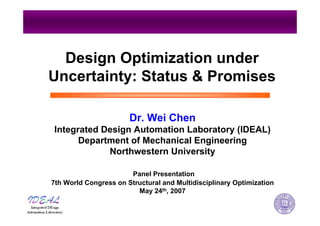 Design Optimization under
Uncertainty: Status & Promises
Dr. Wei Chen
Integrated Design Automation Laboratory (IDEAL)
Department of Mechanical Engineering
Northwestern University
Panel Presentation
7th World Congress on Structural and Multidisciplinary Optimization
May 24th, 2007
 