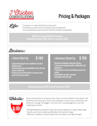 Pricing & Packages

Life:           * 3 sessions in a 4 week period (45 minutes each)
                * Email follow up after sessions with goals, tasks and objectives
                * Any required educational material or referrals available and applicable


                            $149 for 1 month, $399 for 3 months
                      Individual sessions $59, Sets of 4 sessions $209




Business:
 » Savvy Start Up                   $ 149                     » Business Check Up                  $ 199
 * 3 brainstorming/focus/evolution sessions                   * Business evaluation and goal setting
  (45min each)                                                * 1 session to pinpoint goals, roadblocks and
 * Goal setting and accountability. Up to 10 easy              objectives
  access check ins.                                           * 3 individual or team consulting sessions to
 * Resources and information to achieve your                   evolve
  goals & save you money                                      * Email follow up after sessions
                                                              * Education and referrals




                         Individual sessions $59, Sets of 4 sessions $209




Website:              Do you need another set of eyes to take a look at a current website? In one session I will
                      provide you with easy tips to send to your developer to clean up your brand reach, and
                      clarify your message. For bloggers, I can assist with increasing pageviews, and niche
                      marketing your brand.

   $ 99               * Detailed feedback provided by email, with optional telephone or skype walkthrough
                      * Specific action list to make easy, affordable and impactful changes
                      * Referrals, as needed, to industry leaders who will support your digital changes
 