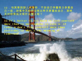 Golden Gate   12 ．与其等到别人来爱你，不如自己学着努力多爱自己一些，如果今天的你没有比昨天更喜欢自己，那明天对你来说又有什么意义呢？ 12.It's better to try hard to love yourself more than to waitsomeone to love u. if today u don't like yourself more than yesterday,so what's the meaning of tomorrow? 　 　 