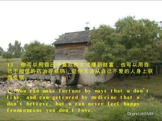 Grand old Mill  13 ．你可以用自己不喜欢的方式赚到财富，也可以用自己不相信的药治好疾病，但你无法从自己不爱的人身上获得幸福。 13.You can make fortune by ways that u don't like, and can getcured by medicine that u don't believe, but u can never feel happy fromsomeone you don't love. 　 　 