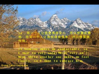 Grand Teton mountains 14 ．有一个人让我觉得很安心，所以想要依靠他，而另一个人让我觉得很孤单，所以想要拥抱他。 14.Someone makes me comfortable, so I want to rely onGetWord("rely on"); him; while another one makes me feel lonely, so I want to embrace him. 