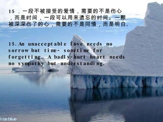 Ice blue 15 ．一段不被接受的爱情，需要的不是伤心，而是时间，一段可以用来遗忘的时间。一颗被深深伤了的心，需要的不是同情，而是明白。 15.An unacceptable love needs no sorrow but time- sometime for forgetting. A badly-hurt heart needs no sympathy but understanding. 　　 