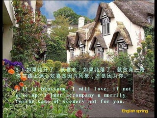 English spring  2 ．如果花开了，就喜欢；如果花落了，就放弃。陪你在路上满心欢喜是因为风景，不是因为你。   2.If it blossoms, I will love; if not, give up. I just accompany u merrily forthe sake of scenery not for you.  　　 