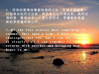 Fiji sunset 7 ．所有的爱情故事都有相同之处，在我生命的某一时刻我也经历过这些，然而我已记不得这些。我所记得的是，爱是以另一个男人的形式，带着新的希望，新的梦想重回我心中。   7.All the love stories have something in common. Once upon a time, I have thatexperience too. but I can not remember it clearly. All I can remember is thatlove returns with another man bringing new hopes to me.  　　 