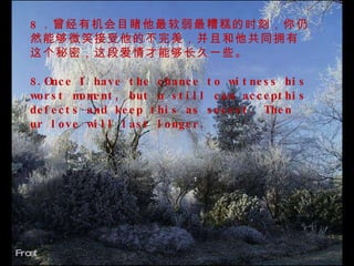 Frost  8 ．曾经有机会目睹他最软弱最糟糕的时刻，你仍然能够微笑接受他的不完美，并且和他共同拥有这个秘密，这段爱情才能够长久一些。   8.Once I have the chance to witness his worst moment, but u still can accepthis defects and keep this as secret. Then ur love will last longer.  　　 