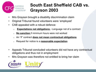 South East Sheffield CAB vs.
                    Grayson 2003
• Mrs Grayson brought a disability discrimination claim
• Original Tribunal found volunteers were „employed‟
• CAB appealed with a robust defence:
    o   Expectations not obligations - Language not of a contract
    o   No sanction if minimum hours were not worked
    o   An “if” contract does not mean contractual obligations
    o   Request for notice is a reasonable expectation


• Appeals Tribunal concluded volunteers did not have any contractual
  obligations and thus not in employment
• Mrs Grayson was therefore not entitled to bring her claim
 