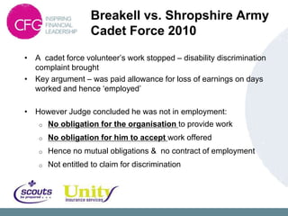 Breakell vs. Shropshire Army
                    Cadet Force 2010
• A cadet force volunteer‟s work stopped – disability discrimination
  complaint brought
• Key argument – was paid allowance for loss of earnings on days
  worked and hence „employed‟

• However Judge concluded he was not in employment:
    o   No obligation for the organisation to provide work
    o   No obligation for him to accept work offered
    o   Hence no mutual obligations & no contract of employment
    o   Not entitled to claim for discrimination
 