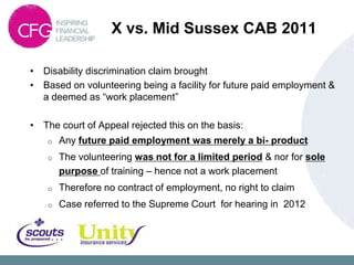 X vs. Mid Sussex CAB 2011

• Disability discrimination claim brought
• Based on volunteering being a facility for future paid employment &
  a deemed as “work placement”

• The court of Appeal rejected this on the basis:
    o   Any future paid employment was merely a bi- product
    o   The volunteering was not for a limited period & nor for sole
        purpose of training – hence not a work placement
    o   Therefore no contract of employment, no right to claim
    o   Case referred to the Supreme Court for hearing in 2012
 