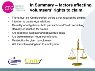 In Summary – factors affecting
                   volunteers’ rights to claim
•   There must be „Consideration‟ before a contract can be binding
•   Intention to create legal relations
•   Mutuality of obligations - both parties “bound” to do something
•   Remedy or sanction for breach
•   Are expenses paid over and above true costs
•   Are there minimum hours commitment
•   Must notice be given by volunteer
•   Will the volunteering lead to employment
 