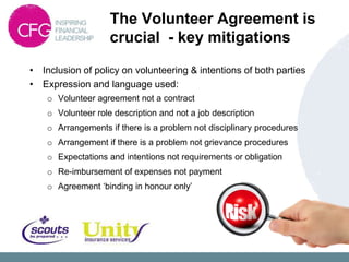 The Volunteer Agreement is
                    crucial - key mitigations
• Inclusion of policy on volunteering & intentions of both parties
• Expression and language used:
    o Volunteer agreement not a contract
    o Volunteer role description and not a job description
    o Arrangements if there is a problem not disciplinary procedures
    o Arrangement if there is a problem not grievance procedures
    o Expectations and intentions not requirements or obligation
    o Re-imbursement of expenses not payment
    o Agreement „binding in honour only‟
 