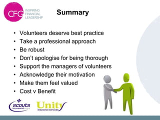 Summary

•   Volunteers deserve best practice
•   Take a professional approach
•   Be robust
•   Don‟t apologise for being thorough
•   Support the managers of volunteers
•   Acknowledge their motivation
•   Make them feel valued
•   Cost v Benefit
 