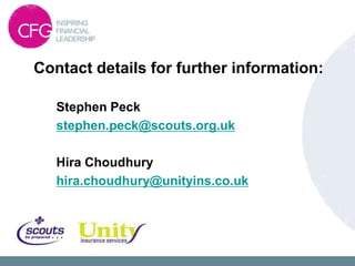 Contact details for further information:

   Stephen Peck
   stephen.peck@scouts.org.uk

   Hira Choudhury
   hira.choudhury@unityins.co.uk
 