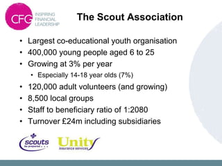 The Scout Association

• Largest co-educational youth organisation
• 400,000 young people aged 6 to 25
• Growing at 3% per year
    • Especially 14-18 year olds (7%)
•   120,000 adult volunteers (and growing)
•   8,500 local groups
•   Staff to beneficiary ratio of 1:2080
•   Turnover £24m including subsidiaries
 