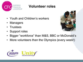 Volunteer roles


•   Youth and Children‟s workers
•   Managers
•   Trustees
•   Support roles
•   Bigger “workforce” than M&S, BBC or McDonald‟s
•   More volunteers than the Olympics (every week!)
 