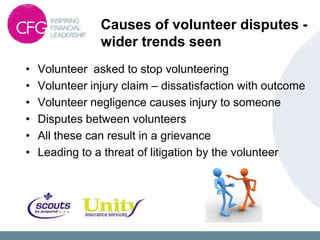 Causes of volunteer disputes -
                wider trends seen
•   Volunteer asked to stop volunteering
•   Volunteer injury claim – dissatisfaction with outcome
•   Volunteer negligence causes injury to someone
•   Disputes between volunteers
•   All these can result in a grievance
•   Leading to a threat of litigation by the volunteer
 