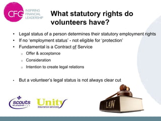 What statutory rights do
                       volunteers have?
• Legal status of a person determines their statutory employment rights
• If no „employment status‟ - not eligible for „protection‟
• Fundamental is a Contract of Service
     o   Offer & acceptance
     o   Consideration
     o   Intention to create legal relations


•   But a volunteer‟s legal status is not always clear cut
 