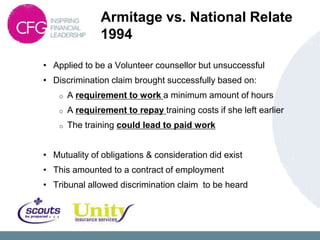 Armitage vs. National Relate
                1994

• Applied to be a Volunteer counsellor but unsuccessful
• Discrimination claim brought successfully based on:
    o   A requirement to work a minimum amount of hours
    o   A requirement to repay training costs if she left earlier
    o   The training could lead to paid work


• Mutuality of obligations & consideration did exist
• This amounted to a contract of employment
• Tribunal allowed discrimination claim to be heard
 