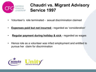Chaudri vs. Migrant Advisory
                  Service 1997

• Volunteer‟s role terminated - sexual discrimination claimed

• Expenses paid but not incurred - regarded as „consideration‟

•   Regular payment during holiday & sick - regarded as wages

• Hence role as a volunteer was infact employment and entitled to
  pursue her claim for discrimination
 