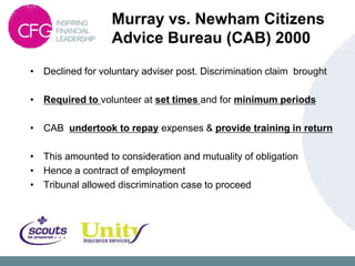 Murray vs. Newham Citizens
                  Advice Bureau (CAB) 2000
• Declined for voluntary adviser post. Discrimination claim brought

• Required to volunteer at set times and for minimum periods

• CAB undertook to repay expenses & provide training in return

• This amounted to consideration and mutuality of obligation
• Hence a contract of employment
• Tribunal allowed discrimination case to proceed
 