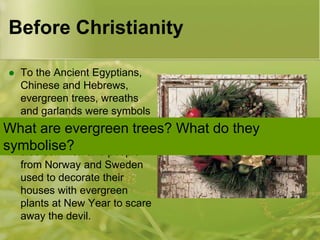 Before Christianity
To the Ancient Egyptians,
Chinese and Hebrews,
evergreen trees, wreaths
and garlands were symbols
of everlasting life.
What are evergreen trees?
 In Europe tree worship was
symbolise? and people
also common
from Norway and Sweden
used to decorate their
houses with evergreen
plants at New Year to scare
away the devil.


What do they

 