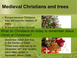 Medieval Christians and trees
Europe became Christians
they still kept the tradition of
trees.
 In medieval times German
people Christians
What dohad a ‘paradisedo today
tree’. This was a fir tree
Christ at Christmas?
hung with apples to
remember Adam and Eve
in the Garden of Eden.
These trees were set up on
December 24th and candles
were often added to
represent Jesus Christ.


to remember Jesus

 