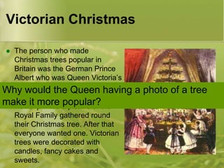Victorian Christmas
The person who made
Christmas trees popular in
Britain was the German Prince
Albert who was Queen Victoria’s
husband.
Why would the Queen having
 In 1848 ‘The Illustrated London
make it printed a picture of the
more popular?
News’
Royal Family gathered round
their Christmas tree. After that
everyone wanted one. Victorian
trees were decorated with
candles, fancy cakes and
sweets.


a photo of a tree

 
