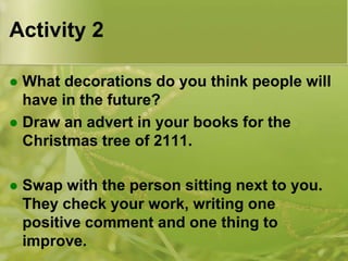 Activity 2
What decorations do you think people will
have in the future?
 Draw an advert in your books for the
Christmas tree of 2111.




Swap with the person sitting next to you.
They check your work, writing one
positive comment and one thing to
improve.

 