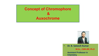 Concept of Chromophore
&
Auxochrome
• Dr. B. Sateesh Kumar
M.Sc., CSIR-JRF, Ph.D
Assistant Professor in
Chemistry
 