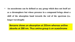• An auxochrome can be defined as any group which does not itself act
as a chromophore but whose presence in a compound brings about a
shift of the absorption band towards the red of the spectrum (i.e.
longer wavelength)
Benzene shows an absorption at 255nm whereas aniline
absorbs at 280 nm. Thus amino group is an auxochrome
 
