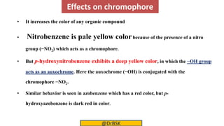 Effects on chromophore
• It increases the color of any organic compound
• Nitrobenzene is pale yellow colorbecause of the presence of a nitro
group (−NO2) which acts as a chromophore.
• But p-hydroxynitrobenzene exhibits a deep yellow color, in which the −OH group
acts as an auxochrome. Here the auxochrome (−OH) is conjugated with the
chromophore −NO2.
• Similar behavior is seen in azobenzene which has a red color, but p-
hydroxyazobenzene is dark red in color.
@DrBSK
 