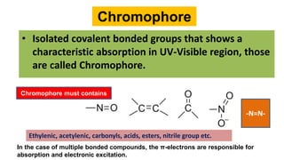 Chromophore
• Isolated covalent bonded groups that shows a
characteristic absorption in UV-Visible region, those
are called Chromophore.
In the case of multiple bonded compounds, the π-electrons are responsible for
absorption and electronic excitation.
Chromophore must contains
-N=N-
Ethylenic, acetylenic, carbonyls, acids, esters, nitrile group etc.
 