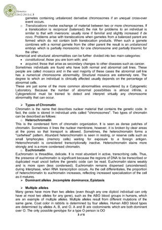 Genetics
(2012-2013) L.3
3 of 6
gametes containing unbalanced derivative chromosomes if an unequal cross-over
event occurs.
o Translocations involve exchange of material between two or more chromosomes. If
a translocation is reciprocal (balanced) the risk for problems to an individual is
similar to that with inversions: usually none if familial and slightly increased if de
novo. Problems arise with translocations when gametes from a balanced parent are
formed which do not contain both translocation products. When such a gamete
combines with a normal gamete from the other parent the result is an unbalanced
embryo which is partially monosomic for one chromosome and partially trisomic for
the other.
Numerical and structural abnormalities can be further divided into two main categories:
 constitutional, those you are born with; and
 acquired, those that arise as secondary changes to other diseases such as cancer.
Sometimes individuals are found who have both normal and abnormal cell lines. These
people are called mosaics and in the vast majority of these cases the abnormal cell line
has a numerical chromosome abnormality. Structural mosaics are extremely rare. The
degree to which an individual is clinically affected usually depends on the percentage of
abnormal cells.
These are just some of the more common abnormalities encountered by a Cytogenetic
Laboratory. Because the number of abnormal possibilities is almost infinite, a
Cytogeneticist must be trained to detect and interpret virtually any chromosome
abnormality that can occur.
 Types of Chromatin
Chromatin is the name that describes nuclear material that contains the genetic code. In
fact, the code is stored in individual units called "chromosomes". Two types of chromatin
can be described as follows:
o Heterochromatin
This is the condensed form of chromatin organization. It is seen as dense patches of
chromatin. Sometimes it lines the nuclear membrane, however, it is broken by clear areas
at the pores so that transport is allowed. Sometimes, the heterochromatin forms a
"cartwheel" pattern. Abundant heterochromatin is seen in resting, or reserve cells such as
small lymphocytes (memory cells) waiting for exposure to a foreign antigen.
Heterochromatin is considered transcriptionally inactive. Heterochromatin stains more
strongly and is a more condensed chromatin.
o Euchromatin
Euchromatin is threadlike, delicate. It is most abundant in active, transcribing cells. Thus,
the presence of euchromatin is significant because the regions of DNA to be transcribed or
duplicated must uncoil before the genetic code can be read. Euchromatin stains weakly
and is more open (less condensed). Euchromatin remains dispersed (uncondensed)
during Interphase, when RNA transcription occurs. As the cell differentiates, the proportion
of heterochromatin to euchromatin increases, reflecting increased specialization of the cell
as it matures.
 Dominant alleles ,Incomplete dominance, Epistasis
 Multiple alleles
Many genes have more than two alleles (even though any one diploid individual can only
have at most two alleles for any gene), such as the ABO blood groups in humans, which
are an example of multiple alleles. Multiple alleles result from different mutations of the
same gene. Coat color in rabbits is determined by four alleles. Human ABO blood types
are determined by alleles A, B, and O. A and B are codominants which are both dominant
over O. The only possible genotype for a type O person is OO
 
