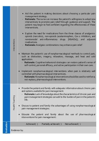 interventions  Aid the patient in making decisions about choosing a particular pain
management strategy.
- Rationale: The nurse can increase the patient’s willingness to adopt new
interventions to promote pain relief through guidance and support. The
patient may begin to feel confident regarding the effectiveness of these
interventions.
 Explore the need for medications from the three classes of analgesics:
opioids (narcotics), non-opioids (acetaminophen, Cox-2 inhibitors, and
nonsteroidal anti-inflammatory drugs [NSAIDs]), and adjuvant
medications.
- Rationale: Analgesic combinations may enhance pain relief
 Maintain the patient’s use of nonpharmacological methods to control pain,
such as distraction, imagery, relaxation, massage, and heat and cold
application.
- Rationale: Cognitive-behavioral strategies can restore patient’s sense of
self-control, personal efficacy, and active participation in their own care.
 Implement nonpharmacological interventions when pain is relatively well
controlled with pharmacological interventions.
- Rationale: Nonpharmacological interventions should be used to reinforce,
not replace, pharmacological interventions.
Health
Teaching
 Provide the patient and family with adequate information about chronic pain
and options available for pain management.
- Rationale: Lack of knowledge about the characteristics of chronic pain and
pain management strategies can add to the burden of pain in the patient’s
life.
 Discuss to patient and family the advantages of using nonpharmacological
pain management strategies.
 Educate the patient and family about the use of pharmacological
interventions for pain management:
Evaluation
Achieved ( ) Partially achieved ( ) Not achieved ( )
Evidence by:
 