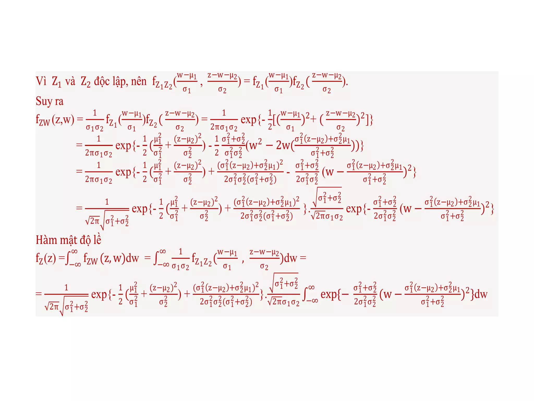Vì Z1 và Z2 độc lập, nên fZ1Z2
(
w−μ1
σ1
,
z−w−μ2
σ2
) = fZ1
(
w−μ1
σ1
)fZ2
(
z−w−μ2
σ2
).
Suy ra
fZW (z,w) =
1
σ1σ2
fZ1
(
w−μ1
σ1
)fZ2
(
z−w−μ2
σ2
) =
1
2πσ1σ2
exp{-
1
2
[(
w−μ1
σ1
)2
+ (
z−w−μ2
σ2
)2
]}
=
1
2πσ1σ2
exp{-
1
2
(
μ1
2
σ1
2 +
(z−μ2)2
σ2
2 ) -
1
2
σ1
2+σ2
2
σ1
2σ2
2 (w2
− 2w(
σ1
2 z−μ2 +σ2
2μ1
σ1
2+σ2
2 ))}
=
1
2πσ1σ2
exp{-
1
2
(
μ1
2
σ1
2 +
(z−μ2)2
σ2
2 ) +
(σ1
2 z−μ2 +σ2
2μ1)2
2σ1
2σ2
2(σ1
2+σ2
2)
-
σ1
2+σ2
2
2σ1
2σ2
2 (w −
σ1
2 z−μ2 +σ2
2μ1
σ1
2+σ2
2 )2
}
=
1
2π σ1
2+σ2
2
exp{-
1
2
(
μ1
2
σ1
2 +
(z−μ2)2
σ2
2 ) +
(σ1
2 z−μ2 +σ2
2μ1)2
2σ1
2σ2
2(σ1
2+σ2
2)
}.
σ1
2+σ2
2
2πσ1σ2
exp{-
σ1
2+σ2
2
2σ1
2σ2
2 (w −
σ1
2 z−μ2 +σ2
2μ1
σ1
2+σ2
2 )2
}
Hàm mật độ lề
fZ(z) = fZW (z,w)
∞
−∞
dw =
1
σ1σ2
fZ1Z2
(
w−μ1
σ1
,
z−w−μ2
σ2
)
∞
−∞
dw =
=
1
2π σ1
2+σ2
2
exp{-
1
2
(
μ1
2
σ1
2 +
(z−μ2)2
σ2
2 ) +
(σ1
2 z−μ2 +σ2
2μ1)2
2σ1
2σ2
2(σ1
2+σ2
2)
}.
σ1
2+σ2
2
2πσ1σ2
exp{−
σ1
2+σ2
2
2σ1
2σ2
2 (w −
σ1
2 z−μ2 +σ2
2μ1
σ1
2+σ2
2 )2
}
∞
−∞
dw
 