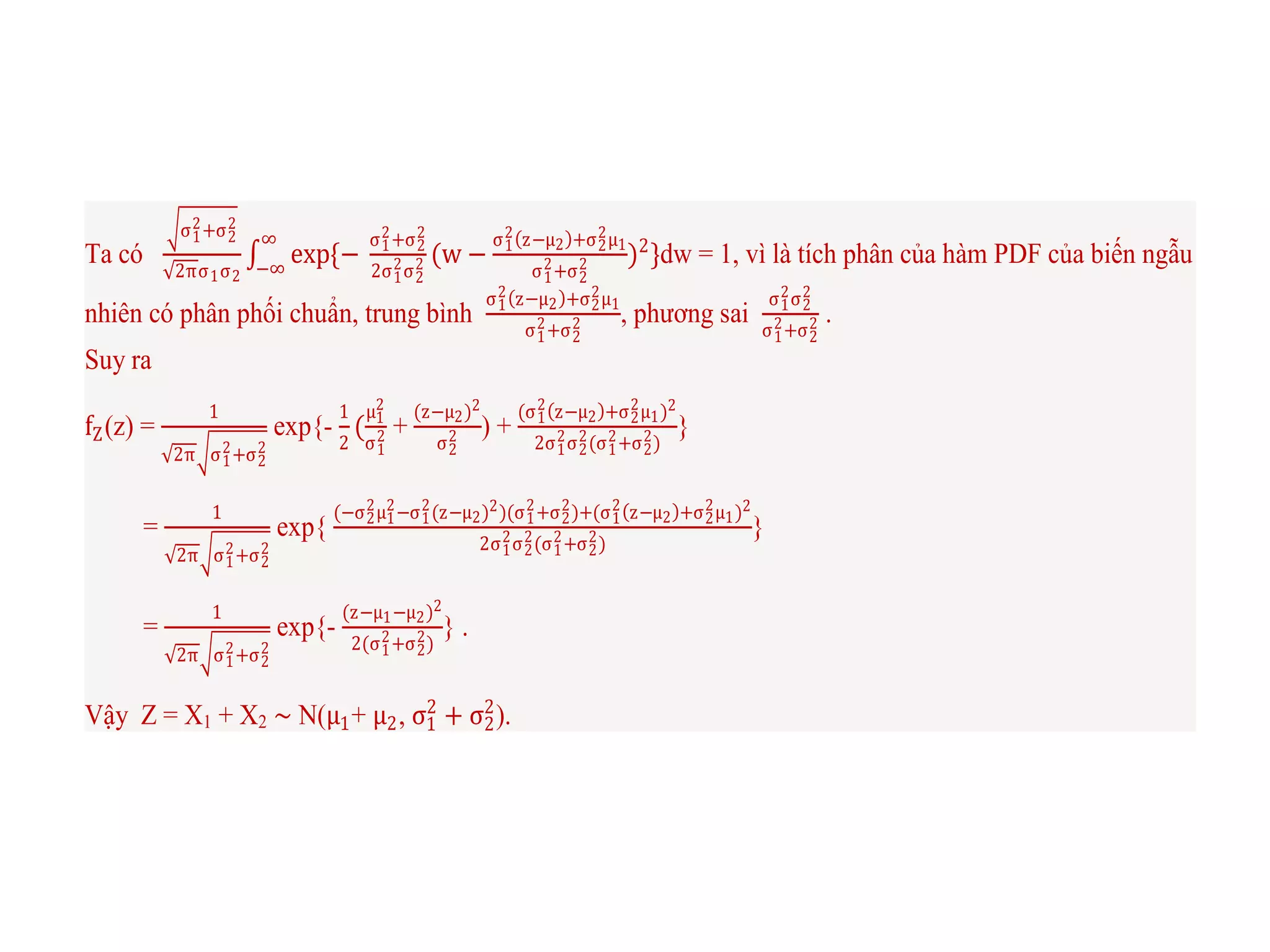 Ta có
σ1
2+σ2
2
2πσ1σ2
exp{−
σ1
2+σ2
2
2σ1
2σ2
2 (w −
σ1
2 z−μ2 +σ2
2μ1
σ1
2+σ2
2 )2
}
∞
−∞
dw = 1, vì là tích phân của hàm PDF của biến ngẫu
nhiên có phân phối chuẩn, trung bình
σ1
2 z−μ2 +σ2
2μ1
σ1
2+σ2
2 , phương sai
σ1
2σ2
2
σ1
2+σ2
2 .
Suy ra
fZ(z) =
1
2π σ1
2+σ2
2
exp{-
1
2
(
μ1
2
σ1
2 +
(z−μ2)2
σ2
2 ) +
(σ1
2 z−μ2 +σ2
2μ1)2
2σ1
2σ2
2(σ1
2+σ2
2)
}
=
1
2π σ1
2+σ2
2
exp{
(−σ2
2μ1
2−σ1
2(z−μ2)2)(σ1
2+σ2
2)+(σ1
2 z−μ2 +σ2
2μ1)2
2σ1
2σ2
2(σ1
2+σ2
2)
}
=
1
2π σ1
2+σ2
2
exp{-
(z−μ1−μ2)2
2(σ1
2+σ2
2)
} .
Vậy Z = X1 + X2 ∼ N(μ1+ μ2, σ1
2
+ σ2
2
).
 
