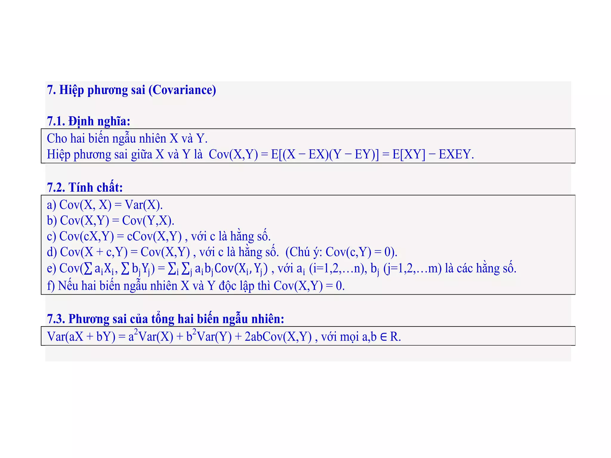 7. Hiệp phương sai (Covariance)
7.1. Định nghĩa:
Cho hai biến ngẫu nhiên X và Y.
Hiệp phương sai giữa X và Y là Cov(X,Y) = E[(X − EX)(Y − EY)] = E[XY] − EXEY.
7.2. Tính chất:
a) Cov(X, X) = Var(X).
b) Cov(X,Y) = Cov(Y,X).
c) Cov(cX,Y) = cCov(X,Y) , với c là hằng số.
d) Cov(X + c,Y) = Cov(X,Y) , với c là hằng số. (Chú ý: Cov(c,Y) = 0).
e) Cov( aiXi, bjYj) = aibjCov(Xi,Yj)ji , với ai (i=1,2,…n), bj (j=1,2,…m) là các hằng số.
f) Nếu hai biến ngẫu nhiên X và Y độc lập thì Cov(X,Y) = 0.
7.3. Phương sai của tổng hai biến ngẫu nhiên:
Var(aX + bY) = a2
Var(X) + b2
Var(Y) + 2abCov(X,Y) , với mọi a,b ∈ R.
 