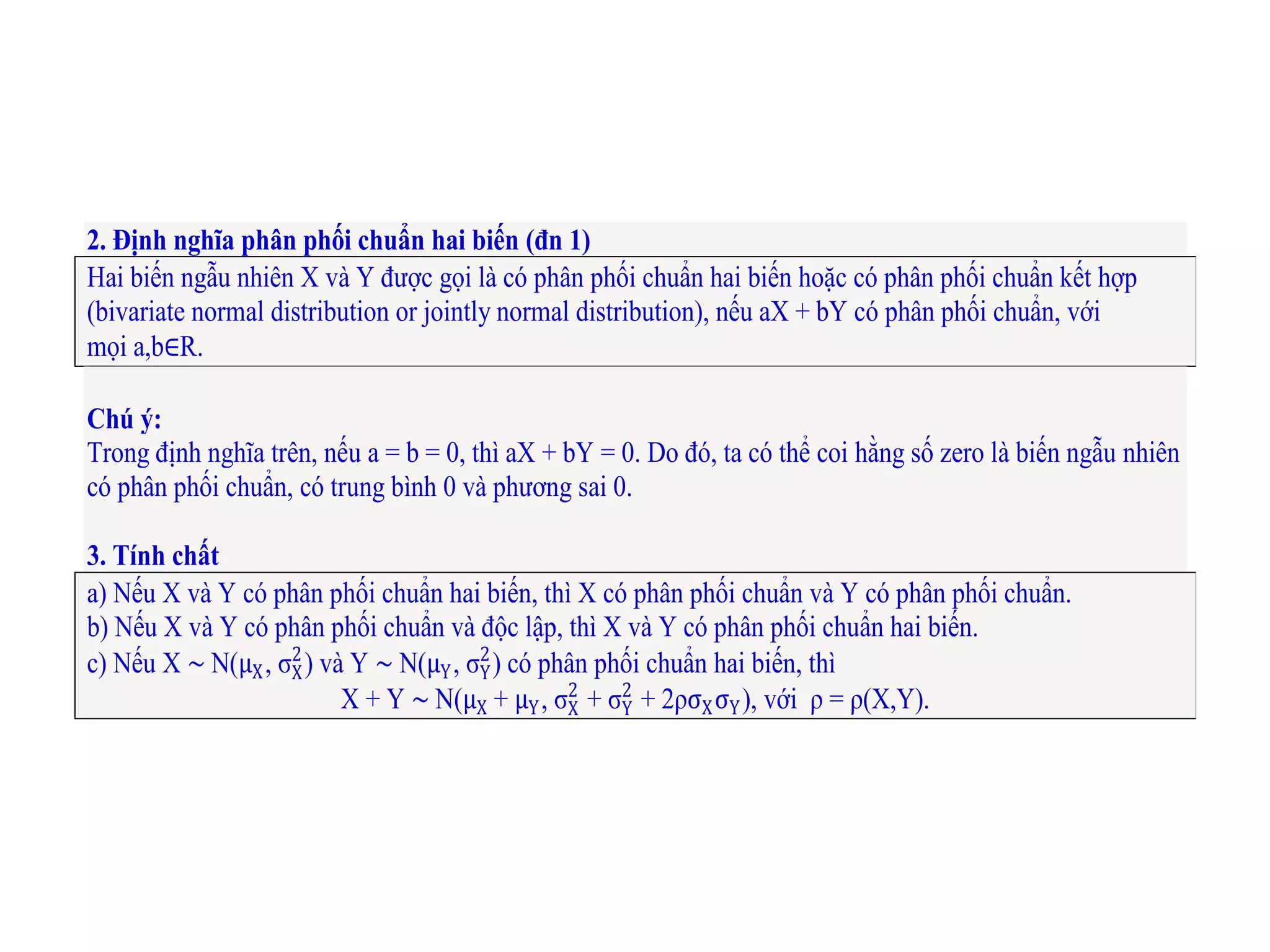 2. Định nghĩa phân phối chuẩn hai biến (đn 1)
Hai biến ngẫu nhiên X và Y được gọi là có phân phối chuẩn hai biến hoặc có phân phối chuẩn kết hợp
(bivariate normal distribution or jointly normal distribution), nếu aX + bY có phân phối chuẩn, với
mọi a,b∈R.
Chú ý:
Trong định nghĩa trên, nếu a = b = 0, thì aX + bY = 0. Do đó, ta có thể coi hằng số zero là biến ngẫu nhiên
có phân phối chuẩn, có trung bình 0 và phương sai 0.
3. Tính chất
a) Nếu X và Y có phân phối chuẩn hai biến, thì X có phân phối chuẩn và Y có phân phối chuẩn.
b) Nếu X và Y có phân phối chuẩn và độc lập, thì X và Y có phân phối chuẩn hai biến.
c) Nếu X ∼ N(μX, σX
2
) và Y ∼ N(μY, σY
2
) có phân phối chuẩn hai biến, thì
X + Y ∼ N(μX + μY, σX
2
+ σY
2
+ 2ρσXσY), với ρ = ρ(X,Y).
 