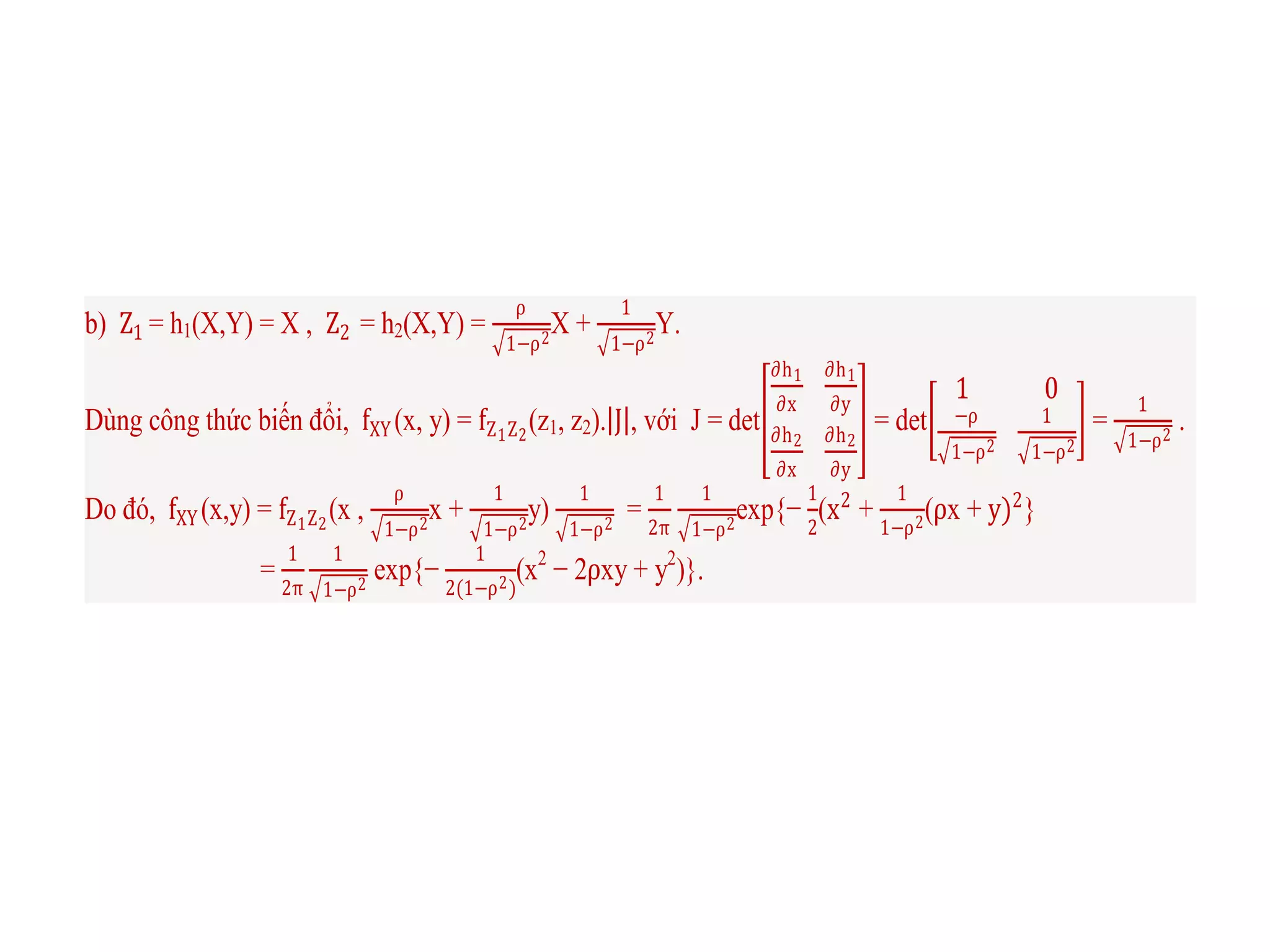 b) Z1 = h1(X,Y) = X , Z2 = h2(X,Y) =
ρ
1−ρ2
X +
1
1−ρ2
Y.
Dùng công thức biến đổi, fXY (x, y) = fZ1Z2
(z1, z2). J , với J = det
∂h1
∂x
∂h1
∂y
∂h2
∂x
∂h2
∂y
= det
1 0
−ρ
1−ρ2
1
1−ρ2
=
1
1−ρ2
.
Do đó, fXY (x,y) = fZ1Z2
(x ,
ρ
1−ρ2
x +
1
1−ρ2
y)
1
1−ρ2
=
1
2π
1
1−ρ2
exp{−
1
2
(x2
+
1
1−ρ2
(ρx + y)2
}
=
1
2π
1
1−ρ2
exp{−
1
2(1−ρ2)
(x2
− 2ρxy + y2
)}.
 