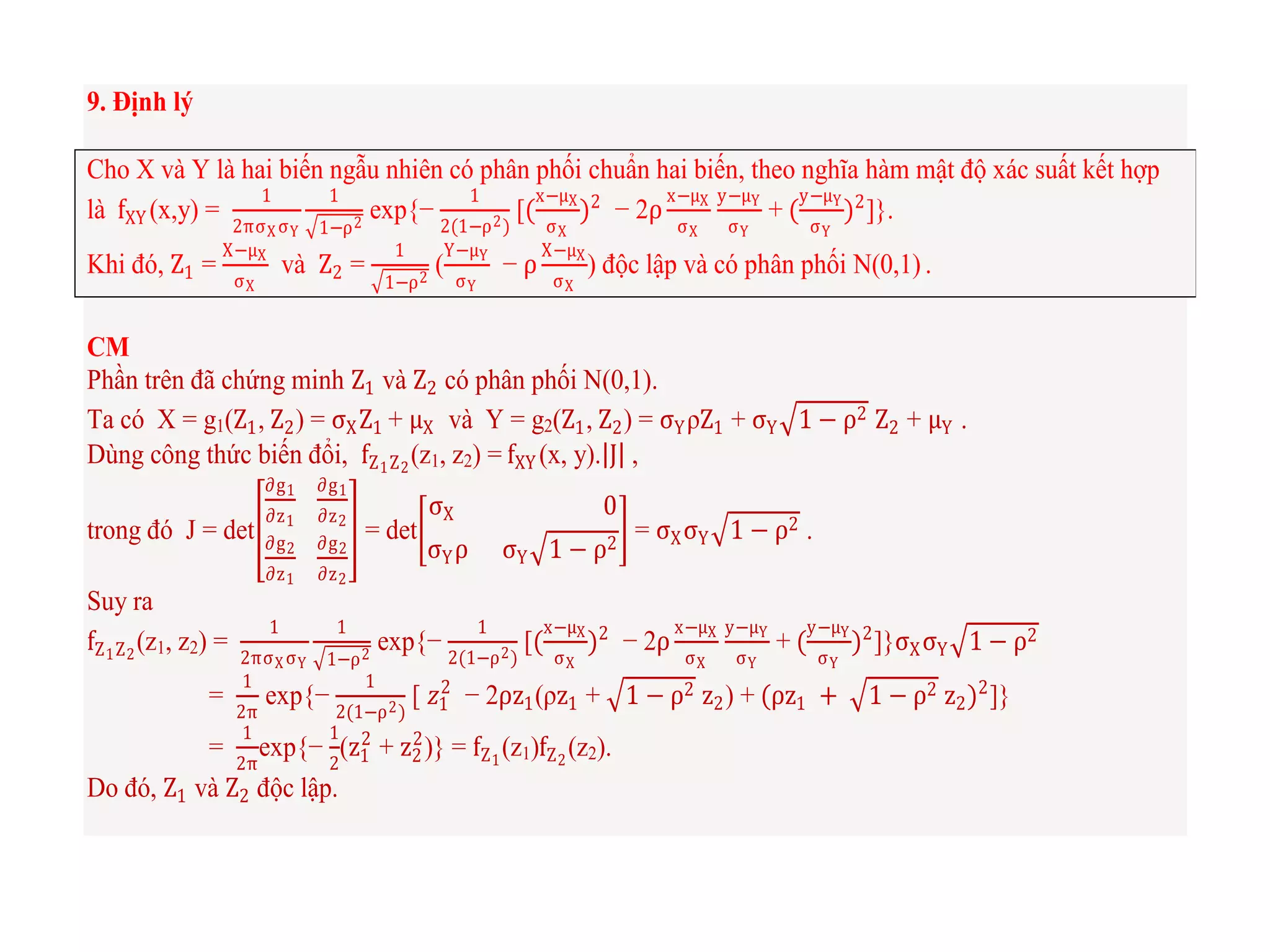 9. Định lý
Cho X và Y là hai biến ngẫu nhiên có phân phối chuẩn hai biến, theo nghĩa hàm mật độ xác suất kết hợp
là fXY (x,y) =
1
2πσX σY
1
1−ρ2
exp{−
1
2(1−ρ2)
[(
x−μX
σX
)2
− 2ρ
x−μX
σX
y−μY
σY
+ (
y−μY
σY
)2
]}.
Khi đó, Z1 =
X−μX
σX
và Z2 =
1
1−ρ2
(
Y−μY
σY
− ρ
X−μX
σX
) độc lập và có phân phối N(0,1) .
CM
Phần trên đã chứng minh Z1 và Z2 có phân phối N(0,1).
Ta có X = g1(Z1, Z2) = σXZ1 + μX và Y = g2(Z1, Z2) = σYρZ1 + σY 1 − ρ2 Z2 + μY .
Dùng công thức biến đổi, fZ1Z2
(z1, z2) = fXY (x, y). J ,
trong đó J = det
∂g1
∂z1
∂g1
∂z2
∂g2
∂z1
∂g2
∂z2
= det
σX 0
σYρ σY 1 − ρ2
= σXσY 1 − ρ2 .
Suy ra
fZ1Z2
(z1, z2) =
1
2πσX σY
1
1−ρ2
exp{−
1
2(1−ρ2)
[(
x−μX
σX
)2
− 2ρ
x−μX
σX
y−μY
σY
+ (
y−μY
σY
)2
]}σXσY 1 − ρ2
=
1
2π
exp{−
1
2(1−ρ2)
[ 𝑧1
2
− 2ρz1(ρz1 + 1 − ρ2 z2) + (ρz1 + 1 − ρ2 z2)2
]}
=
1
2π
exp{−
1
2
(z1
2
+ z2
2
)} = fZ1
(z1)fZ2
(z2).
Do đó, Z1 và Z2 độc lập.
 